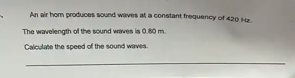 An air horn produces sound waves at a constant frequency of 420 Hz.
The wavelength of the sound waves is 0.80 m.
Calculate the speed of the sound waves.
__