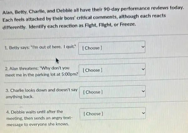 Alan, Betty, Charlie, and Debbie all have their 90-day performance reviews today.
Each feels attacked by their boss' critical comments, although each reacts
differently. Identify each reaction as Fight, Flight or Freeze.
1. Betty says: "I'm out of here. I quit." square 
c. -
2. Alan threatens: "Why don't you
meet me in the parking lot at 5:00pm?
square 
3. Charlie looks down and doesn't say square 
anything back.
4. Debbie waits until after the
meeting, then sends an angry text-
message to everyone she knows.
square