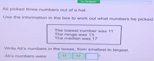 Ali picked three numbers out of a hat.
Use the information in the box to work out what numbers he picked.
The lowest number was 11
The range was 13
The median was 17
Write Ali's numbers in the boxes, from smallest to largest.
Ali's numbers were
17
square