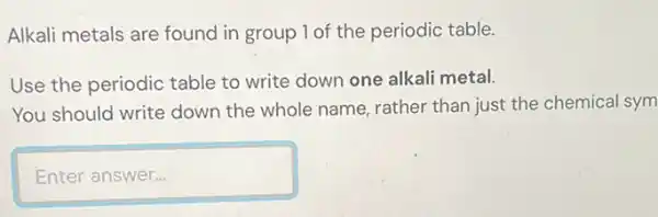 Alkali metals are found in group 1 of the periodic table.
Use the periodic table to write down one alkali metal.
You should write down the whole name, rather than just the chemical sym
Enteranswer