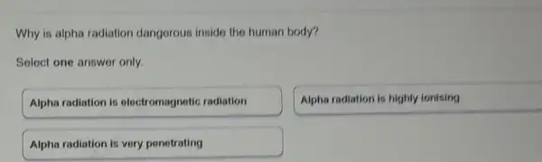 Why is alpha radiation dangerous inside the human body?
Select one answer only.
Alpha radiation is electromagnetic radiation
Alpha radiation is highly ionising
Alpha radiation is very penetrating