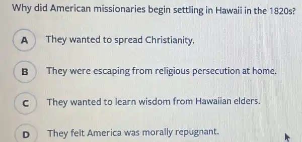 Why did American missionaries begin settling in Hawaii in the 1820s?
They wanted to spread Christianity.
B ( ) They were escaping from religious persecution at home.
They wanted to learn wisdom from Hawaiian elders.
D They felt America was morally repugnant.