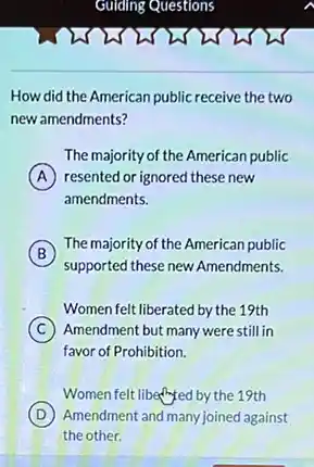 How did the American public receive the two
new amendments?
The majority of the American public
A resented or ignored these new
amendments.
B
The majority of the American public
supported these new Amendments.
Women felt liberated by the 19th
C Amendment but many were still in
favor of Prohibition.
Women felt libed by the 19th
D Amendment and many joined against
the other.