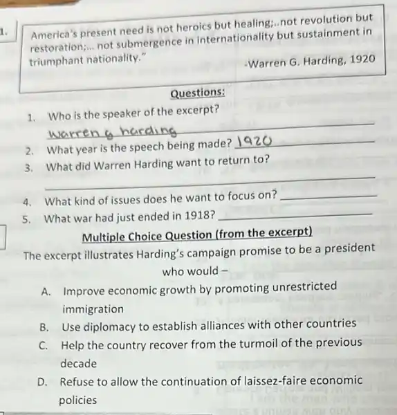 America's present need is not heroics but healing.not revolution but
restoration; __
not submergence in internationality but sustainment in
triumphant nationality."
Warren G. Harding, 1920
Questions:
1
__
2. What year is the speech being made?
__
3
__
want to return to
couldn't
4. What kind of issues does he want to focus on?
__
5. What war had just ended in 1918 ?
__
Multiple Choice Question (from the excerpt)
The excerpt illustrates Harding's campaign promise to be a president
who would -
A. Improve economic growth by promoting unrestricted
immigration
B. Use diplomacy to establish alliances with other countries
C. Help the country recover from the turmoil of the previous
decade
D. Refuse to allow the continuation of laissez -faire economic
policies