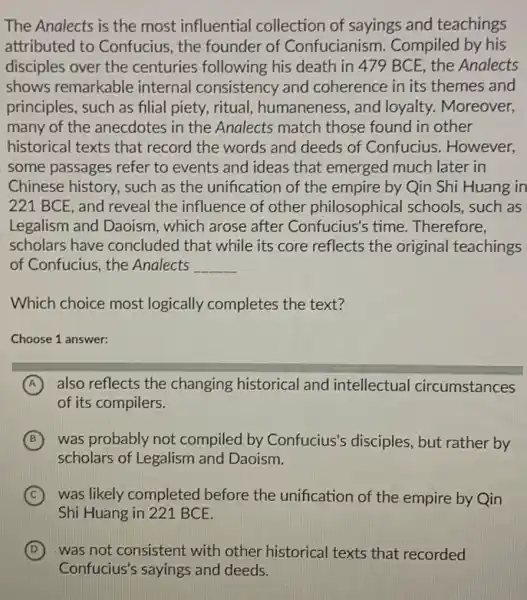 The Analects is the most influential collection of sayings and teachings
attributed to Confucius , the founder of Confucianism. Compiled by his
disciples over the centuries following his death in 479 BCE , the Analects
shows remarkable internal consistency and coherence in its themes and
principles, such as filial piety, ritual, humaneness , and loyalty. Moreover,
many of the anecdotes in the Analects match those found in other
historical texts that record the words and deeds of Confucius . However,
some passages refer to events and ideas that emerged much later in
Chinese history, such as the unification of the empire by Qin Shi Huang in
221 BCE, and reveal the influence of other philosophical schools , such as
Legalism and Daoism , which arose after Confucius's time . Therefore,
scholars have concluded that while its core reflects the original teachings
of Confucius, the Analects __
Which choice most logically completes the text?
Choose 1 answer:
A also reflects the changing historical and intellectual circumstances
of its compilers.
B was probably not compiled by Confucius's disciples, but rather by
scholars of Legalism and Daoism.
C was likely completed before the unification of the empire by Qin
Shi Huang in 221 BCE.
D was not consistent with other historical texts that recorded
Confucius's sayings and deeds.