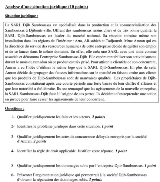 Analyse d'une situation juridique (10 points)
Situation juridique :
La SARL Djib Samboussas est spécialisée dans la production et la commercialisation des
Samboussas à Djibouti -ville. Offrant des samboussas moins chers et de très bonne qualité . la
SARL Djib-Samboussas est leader du marché national. Sa réussite entraine même son
installation dans les régions de l'intérieur : Arta Ali-sabieh et Tadjourah Mme Amran qui est
la directrice du service des ressources humaines de cette entreprise décide de quitter son emploi
et de se lancer dans le même domaine . En effet, elle créa une SARL avec une amie comme
associée et dénomma l'entreprise Samboussas -Djib. Elle espère rentabiliser son activité surtout
durant le mois du ramadan où ce produit est très prisé. Pour attirer la clientèle de son concurrent.
Amran a eu l'idée d'utiliser le même logo que la SARL Djib -Samboussas. En plus de cela
Amran décide de propager des fausses informations sur le marché en faisant croire aux clients
que les produits de Djib-Samboussas sont de mauvaises qualités. Les propriétaires de Djib.
Samboussas constatèrent après une courte période une forte baisse de leur chiffre d'affaires et
que leur notoriété a été détruite. Ils ont remarqué que les agissements de la nouvelle entreprise,
la SARL Samboussas-Djib était à l'origine de ces pertes. Ils décident d 'entreprendre une action
en justice pour faire cesser les agissements de leur concurrent.
Questions :
1- Qualifier juridiquement les faits et les acteurs. 2 points
2- Identifiez le problème juridique dans cette situation. 1 point
3- Qualifier juridiquement les actes de concurrence déloyale entrepris par la société
d'Amran. 2 points
4- Identifier la règle de droit applicable Justifier votre réponse. 1 point
5. Qualifier juridiquement les dommages subis par l'entreprise Djib -Samboussas. 1 point
6- Présenter l'argumentation juridique qui permettrait à la société Djib -Samboussas
d'obtenir la réparation des dommages subis. 3 points