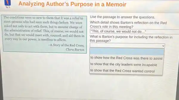 Analyzing Author's Purpose in a Memoir
The conditions were so new to them that it was a relief to
meet persons who had seen such things before .We were
asked not only to act with them, but to assume charge of
the administration of relief. This , of course, we would not
do, but that we would meet with, counsel and aid them in
every way in our power, is needless to affirm.
-A Story of the Red Cross,
Clara Barton
Use the passage to answer the questions.
Which detail shows Barton's reflection on the Red
Cross's role in this meeting?
square 
What is Barton's purpose for including the reflection in
this passage?
square  to show how the Red Cross was there to assist
to show that the city leaders were incapable