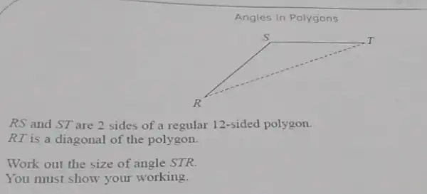 Angles in Polygons
RS and ST are 2 sides of a regular 12-sided polygon.
RT is a diagonal of the polygon.
Work out the size of angle STR.
You must show your working.