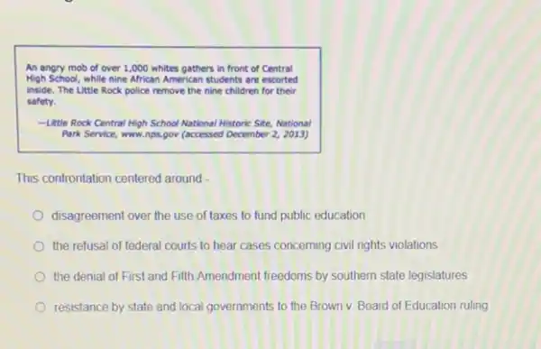 An angry mob of over 1,000 whites gathers in front of Central
High School, while nine African American students are escorted
inside. The Little Rock police remove the nine children for their
safety.
-Uttle Rock Central High School National Historic Site National
Park Service, www.nps.gov (occessed December 2, 2013)
This confrontation centered around
disagreement over the use of taxes to fund public education
the refusal of federal courts to hear cases concerning civil rights violations
the denial of First and Fifth Amendment freedoms by southern state legislatures
resistance by state and local governments to the Brown v. Board of Education ruling