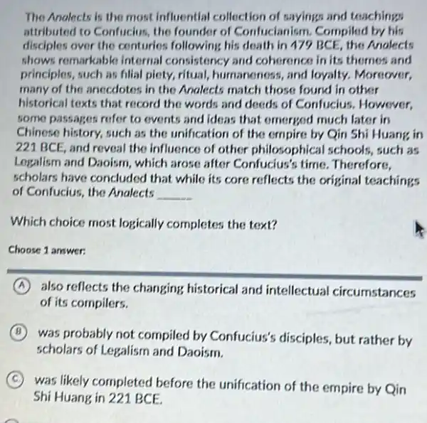 The Anolects is the most influential collection of sayings and teachings
attributed to Confucius, the founder of Confucianism Compiled by his
disclples over the conturies.following his death in 479 BCE, the Analects
shows remarkable internal consistency and coherences in its themes and
principles, such as fillal piety, ritual, humaneness,and loyalty. Moreover,
many of the anecdotos.in the Analects match those found in other
historical texts that record the words and deeds of Confucius. However,
some passages refer to events and ideas that emerged much later in
Chinese history, such as the unification of the empire by Qin Shi Huang in
221 BCE, and reveal the influence of other philosophical schools, such an
Logalism and Daoism, which arose after Confucius's time Therefore,
scholars have concluded that while its core reflects the original teachings
of Confucius, the Analects __
Which choice most logically completes the text?
Choose 1 answer:
A also reflects the changing historical and intellectual circumstances
of its compilers.
B
was probably not compiled by Confucius's disciples but rather by
scholars of Legalism and Daoism.
C was likely completed before the unification of the empire by Qin