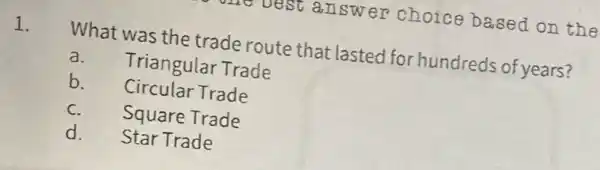 answer choice based on the
1.
What was the trade route that lasted for hundreds of years?
a.
Triangular Trade
b. Circular Trade
C.
Square Trade
d. Star Trade