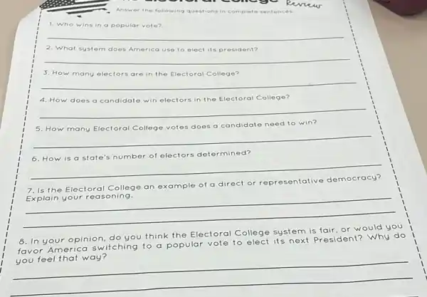 Answer the following questions in complete sentences.
1. Who wins in a popular vote?
__
system does America use to elect its president?
__
3. How many electors are in the Electoral College?
__
4. How does a candidate win electors in the Electoral College?
__
does a candidate need to win?
__
6. How is a state's number of electors determined?
__
7. Is the Electoral College
an example of a direct
or representative
__
8. In your opinion do you think the Electoral College system is fair, or would you
te to elect its next do
favor America switching to a popular vote
President? Why do
__