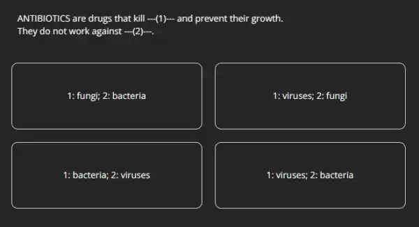 ANTIBIOTICS are drugs that kill -(1) and prevent their growth.
They do not work against (2).
1: fungi; 2: bacteria
1: viruses; 2: fungi
1: bacteria; 2: viruses
1: viruses; 2: bacteria