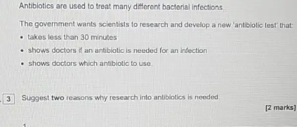 Antibiotics are used to treat many different bacterial infections
The government wants scientists to research and develop a new 'antibiotic test' that:
- takes less than 30 minutes
shows doctors if an antibiotic is needed for an infection
- shows doctors which antibiotic to use.
3 Suggest two reasons why research into antibiotics is needed.