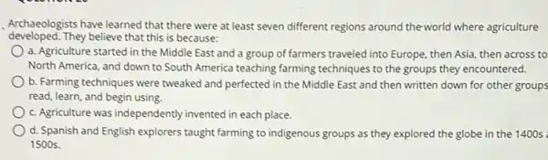 Archaeologists have learned that there were at least seven different regions around theworld where agriculture
developed.They believe that this is because:
a. Agriculture started in the Middle East and a group of farmers traveled into Europe, then Asia, then across to
North America, and down to South America teaching farming techniques to the groups they encountered.
b. Farming techniques were tweaked and perfected in the Middle East and then written down for other groups
read, learn, and begin using.
c. Agriculture was independently invented in each place.
d. Spanish and English explorers taught farming to indigenous groups as they explored the globe in the 1400 s :
1500 s.