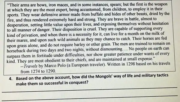 "Their arms are bows , iron maces, and in some instances, spears,but the first is the weapon
at which they are the most expert, being accustomed, from children, to employ it in their
sports. They wear defensive armor made from buffalo and hides of other beasts, dried by the
fire, and thus rendered extremely hard and strong. They are brave in battle, almost to
desperation, setting little value upon their lives, and exposing themselves without hesitation
to all manner of danger. Their disposition is cruel They are capable of supporting every
kind of privation, and when there is a necessity for it, can live for a month on the milk of
their mares, and upon such wild animals as they may chance to catch. Their horses are fed
upon grass alone, and do not require barley or other grain. The men are trained to remain on
horseback during two days and two nights without dismounting __ No people on earth can
surpass them in fortitude under difficulties, nor show greater patience under wants of every
kind. They are most obedient to their chiefs and are maintained at small expense."
-Travels by Marco Polo (a European traveler). Written in 1298 based on his travels
4. Based on the above account, how did the Mongols' way of life and military tactics
the Mongo's way or the and minuty with
in
__