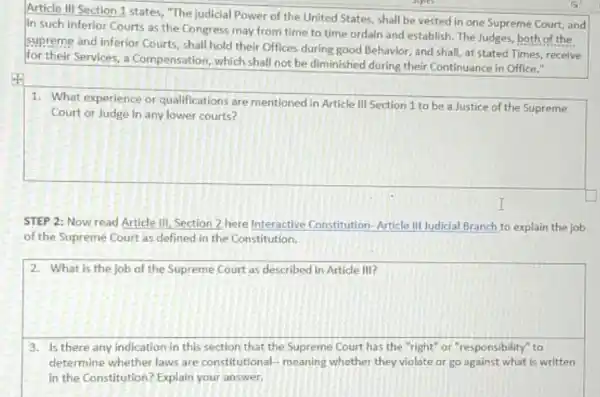 Article III Section 1 states, "The judicial Power of the United States,shall be vested in one Supreme Court, and
in such inferior Courts as the Congress may from time to time ordain and establish. The Judges, both of the
supreme and inferior Courts shall hold their Offices during good Behavior, and shall, at stated Times receive
for their Services, a Compensation, which shall not be diminished during their Continuance in Office."
square 
1. What experience or qualifications are mentioned in Article III Section 1 to be a Justice of the Supreme
STEP 2: Now read Article III, Section 2 here Interactive Constitution -Article III Judicial Branch to explain the job
of the Supreme Court as defined in the Constitution.
square 
accountain
3. Is there any indication in this section that the Supreme Court has the "right" or "responsibility" to
determine whether laws are constitutional-meaning whether they violate or go against what is written
in the Constitution? Explain your answer.