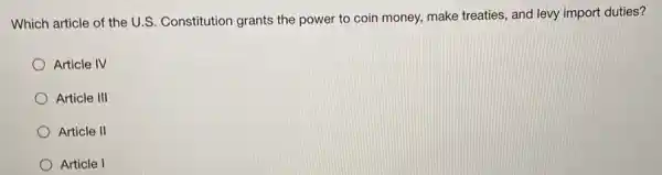 Which article of the U.S. Constitution grants the power to coin money, make treaties, and levy import duties?
Article IV
Article III
Article II
Article I