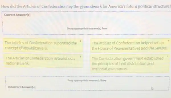 How did the Articles of Confederation lay the groundwork for America's future political structure?
Correct Answer(s)
Drog appropriate answer(s) here
The Articles of Confederation supported the
concept of republicanism.
The Articles of Confederation helped set up
the House of Representatives and the Senate.
The Articles of Confederation established a
national bank
The Confederation government established
the principles of land distribution and
territorial government.
Drog appropriate tate answer(s) here
Incorrect Answer(s)