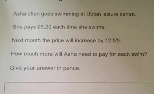 Asha often goes swimming at Upton leisure centre.
She pays E5.20 each time she swims.
Next month the price will increase by 12.5% 
How much more will Asha need to pay for each swim?
Give your answer in pence.