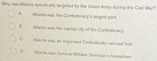 Why was Atlanta specifically targeted by the Union Army during the Civil War?
A
Atlanta was the Confederacy's largest port.
B
Atlanta was the capital city of the Confederacy.
C
Atlanta was an important Confederate railroad hub.
D
Atlanta was General William Sherman's hometown.