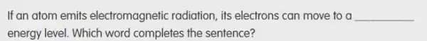If an atom emits electromagnetic radiation, its electrons can move to a __
energy level. Which word completes the sentence?