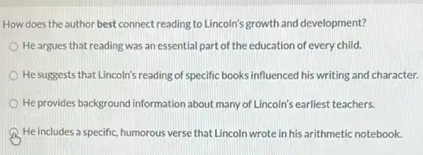 How does the author best connect reading to Lincoln's growth and development?
He argues that reading was an essential part of the education of every child.
He suggests that Lincoln's reading of specific books influenced his writing and character.
He provides background information about many of Lincoln's earliest teachers.
He includes a specific humorous verse that Lincoln wrote in his arithmetic notebook.