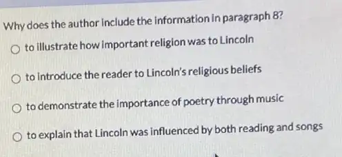 Why does the author include the Information in paragraph 8?
to illustrate how important religion was to Lincoln
to introduce the reader to Lincoln's religious beliefs
to demonstrate the importance of poetry through music
to explain that Lincoln was influenced by both reading and songs