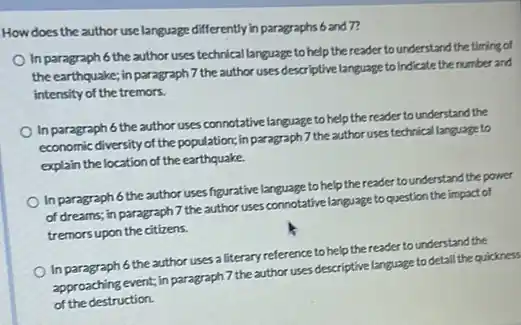 How does the author use language differently in paragraphs 6 and 7?
In paragraph 6 the author uses techrical language to help the reader to understand the timing of
the earthquake; in paragraph 7 the author uses descriptive language to indicate the number and
intensity of the tremors.
In paragraph 6 the author uses connotative language to help the reader to understand the
economic diversity of the population;in paragraph 7 the author uses technical language to
explain the location of the earthquake.
In paragraph 6 the author uses figurative language to help the reader tounderstand the power
of dreams; in paragraph 7 the author uses connotative language to question the impact of
tremors upon the citizens.
In paragraph 6 the author uses a literary reference to help the reader to understand the
approaching event; in paragraph 7 the author uses descriptive language to detail the quickness
of the destruction.