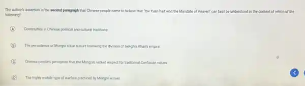 The author's assertion in the second paragraph that Chinese people came to believe that "the Yuan had won the Mandate of Heaven' can best be understood in the context of which of the
following?
A Continuities in Chinese political and cultural traditions
B The persistence of Mongol gol tribal culture following the division of Genghis Khan's empire
C Chinese people's p perception that the Mongols lacked respect for traditional Confucian values
D The highly mobile type of warfare practiced by Mongol armies