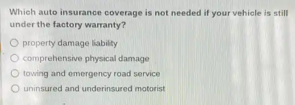 Which auto insurance coverage is not needed if your vehicle is still
under the factory warranty?
property damage liability
comprehensi ve physical damage
towing and emergency road service
uninsured and underinsured motorist