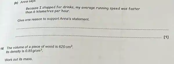 (b) Anna says
Because I stopped for drinks, my average running speed was faster
than 6 kilometres per hour.
Give one reason to support Anna's statement.
__
[1]
...........
16 The volume of a piece of wood is 620cm^3
Its density is 0.85g/cm^3.
Work out its mass.