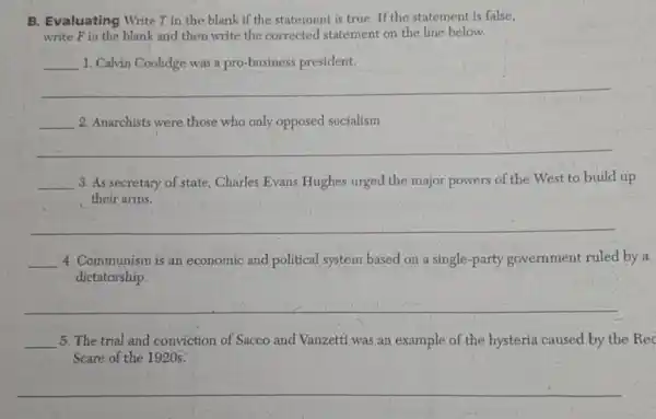 B. Evaluating Write T in the blank if the statement is true If the statement is false,
write Fin the blank and then write the corrected statement on the line below.
__ 1. Calvin Coolidge was a pro-business president.
__
__ 2. Anarchists were those who only opposed socialism.
__
__ 3. As secretary of state, Charles Evans Hughes urged the major powers of the West to build up
their arms.
__
__ 4. Communism is an economic and political system based on a single-party government ruled by a
dictatorship.
__
__ 5. The trial and conviction of Sacco and Vanzetti was an example of the hysteria caused by the Rec
Scare of the 1920s.
__