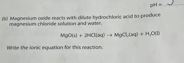 (b) Magnesium oxide reacts with dilute hydrochloric acid to produce
magnesium chloride solution and water.
MgO(s)+2HCl(aq)arrow MgCl_(2)(aq)+H_(2)O(l)
Write the ionic equation for this reaction.
pH=