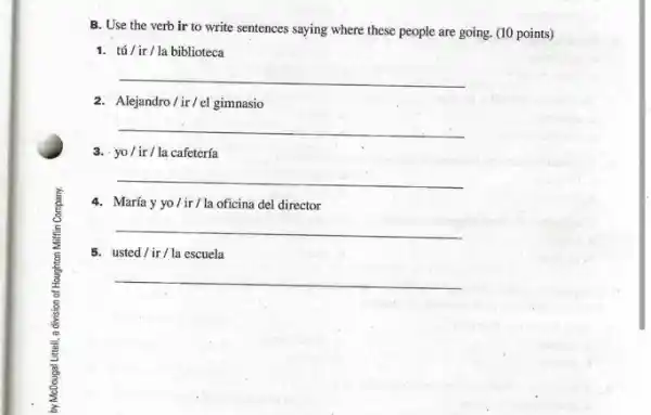 B. Use the verb ir to write sentences saying where these people are going. (10 points)
1. tú/ ir/la biblioteca
__
2. Alejandro/ir/el gimnasio
__
3. yo/ir/la cafetería
__
4. María yyo/ir/la oficina del director
__
5. usted/ir / la escuela
__