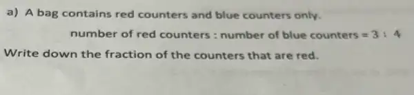 a) A bag contains red counters and blue counters only.
number of red counters : number of blue counters=3:4
Write down the fraction of the counters that are red.