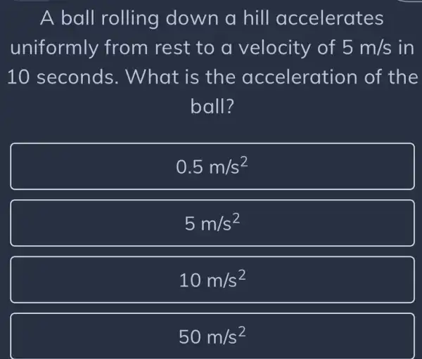 A ball rolling down a hill accelerates
uniformly from rest to a of 5m/s in
10 seconds . What is th e acceleration of th e
ball?
0.5m/s^2
5m/s^2
10m/s^2
50m/s^2