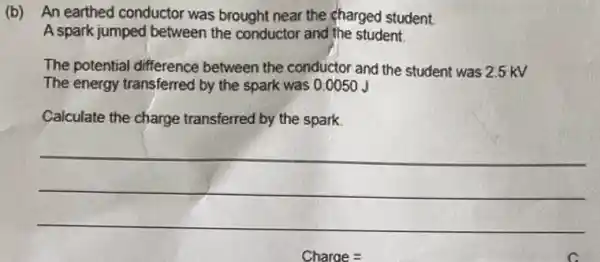 (b)An earthed conductor was brought near the charged student.
A spark jumped between the conductor and the student.
The potential difference between the conductor and the student was 2.5 kV
The energy transferred by the spark was 0 .0050 J
Calculate the charge transferred by the spark.
__
Charge =