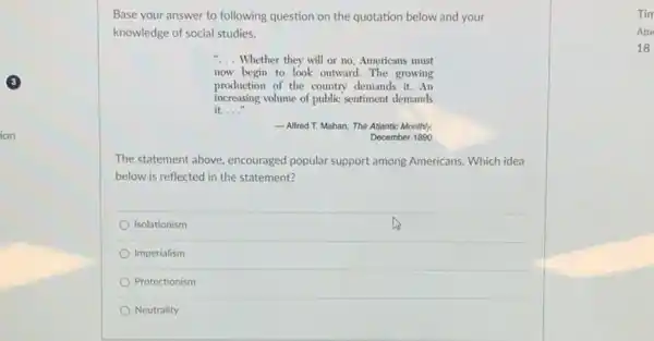 Base your answer to following question on the quotation below and your
knowledge of social studies.
"... Whether they will or no, Americans must
now begin to look outward. The growing
production of the country demands it.An
increasing volume of public sentiment demands
__
__ Alfred T. Mahan, The Atlantic Monthly,
December 1890
The statement above, encouraged popular support among Americans Which idea
below is reflected in the statement?
Isolationism
Imperialism
Protectionism
Neutrality
Tim
Atte
18