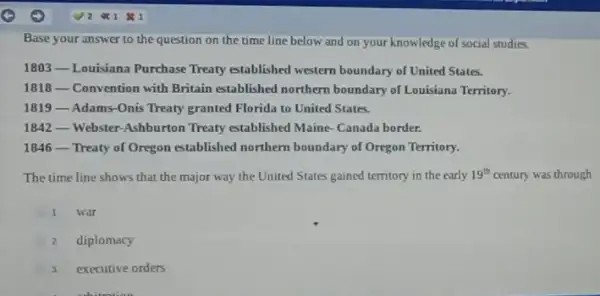 Base your answer to the question on the time line below and on your knowledge of social studies.
1803 Louisiana Purchase Treaty established western boundary of United States.
1818 - Convention with Britain established northern boundary of Louisiana Territory.
1819 Adams-Onis Treaty granted Florida to United States.
1842 Webster-Ashburton Treaty established Maine-Canada border.
1846 - Treaty of Oregon established northern boundary of Oregon Territory:
The time line shows that the major way the United States gained territory in the early 19^th century was through
1 war
2 diplomacy
3 executive orders