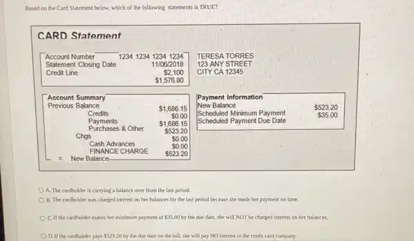 Based on the Card Statement below, which of the following statements is TRUE?
CARD Statement
A. The cardholder is carrying a balance over from the last period.
B. The cardholder was charged interest on her balances for the last period because she made her payment on time.
C. If the cardholder makes her minimum payment of 35.00 by the due date, she will NOT be charged interest on her balances.
D. If the cardholder pays 523.20 by the due date on the bill, she will pay NO interest to the credit card company.