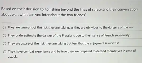 Based on their decision to go fishing beyond the lines of safety and their conversation
about war, what can you infer about the two friends?
They are ignorant of the risk they are taking, as they are oblivious to the dangers of the war.
They underestimate the danger of the Prussians due to their sense of French superiority.
They are aware of the risk they are taking but feel that the enjoyment is worth it.
They have combat experience and believe they are prepared to defend themselves in case of
attack.