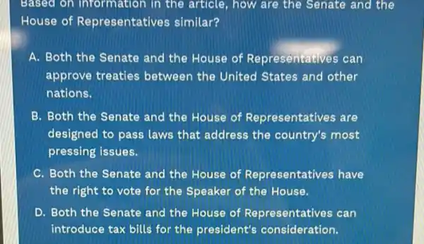 Based on information in the article, how are the Senate and the
House of Representati es similar?
A. Both the Senate and the House of Representatives can
approve treaties between the United States and other
nations.
B. Both the Senate and the House of Representatives are
designed to pass laws that address the country's most
pressing issues.
C. Both the Senate and the House of Representatives have
the right to vote for the Speaker of the House.
D. Both the Senate and the House of Representatives can
introduce tax bills for the president's consideration.