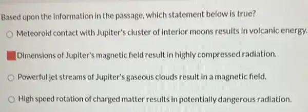 Based upon the information in the passage , which statement below is true?
Meteoroid contact with Jupiter's cluster of Interior moons results in volcanic energy.
Dimensions of Jupiter's magnetic field result in highly compressed radiation.
Powerful jet streams of Jupiter's gaseous clouds result in a magnetic field.
High speed rotation of charged matter results in potentially dangerous radiation.