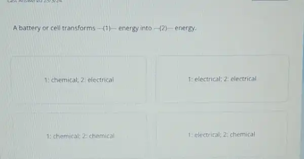 A battery or cell transforms -(1)energy into (2)- energy.
1: chemical; 2: electrical
1: electrical; 2: electrical
1: chemical; 2: chemical
1: electrical; 2: chemical