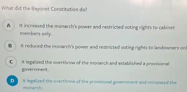 What did the Bayonet Constitution do?
A ) It increased the monarch's power and restricted voting rights to cabinet
members only.
B ) It reduced the monarch's power and restricted voting rights to landowners on
C It legalized the overthrow of the monarch and established a provisional c
government.
D ) It legalized the overthrow of the provisional government and reinstated the
monarch.