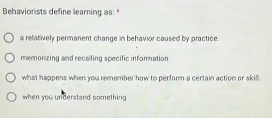 Behaviorists define learning as:
a relatively permanent change in behavior caused by practice.
memorizing and recalling specific information.
what happens when you remember how to perform a certain action or skill.
when you unflerstand something.