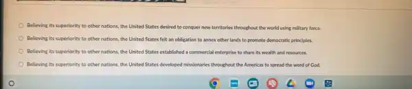 Believing its superiority to other nations, the United States desired to conquer new territories throughout the world using military force.
Believing its superiority to other nations, the United States felt an obligation to annex other lands to promote democratic principles.
Believing its superiority to other nations, the United States established a commercial enterprise to share its wealth and resources.
Believing its superiority to other nations, the United States developed missionaries throughout the Americas to spread the word of God.