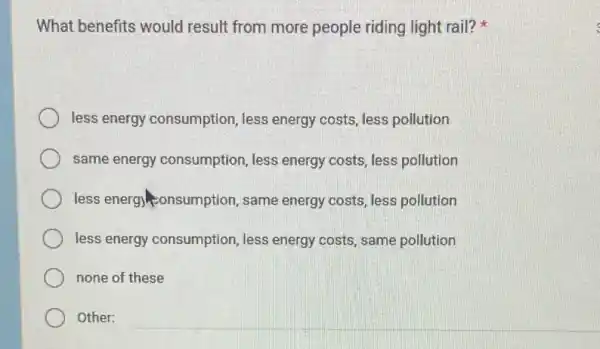 What benefits would result from more people riding light rail?) -6.
less energy consumption , less energy costs, less pollution
same energy consumption, less energy costs, less pollution
less energy onsumption , same energy costs, less pollution
less energy consumption ,less energy costs, same pollution
none of these
Other: