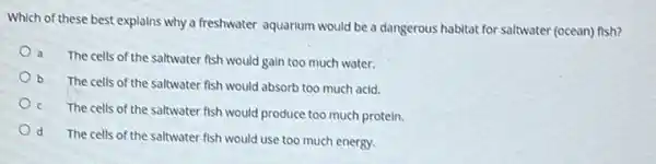 Which of these best explains why a freshwater aquartum would be a dangerous habitat for saltwater (ocean)fish?
a The cells of the saltwater fish would gain too much water.
b The cells of the saltwater fish would absorb too much acid.
c The cells of the saltwater fish would produce too much protein.
d
The cells of the saltwater fish would use too much energy.